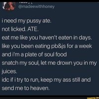Ineed my pussy ate. not licked. ATE. eat me like you havent eaten in days.